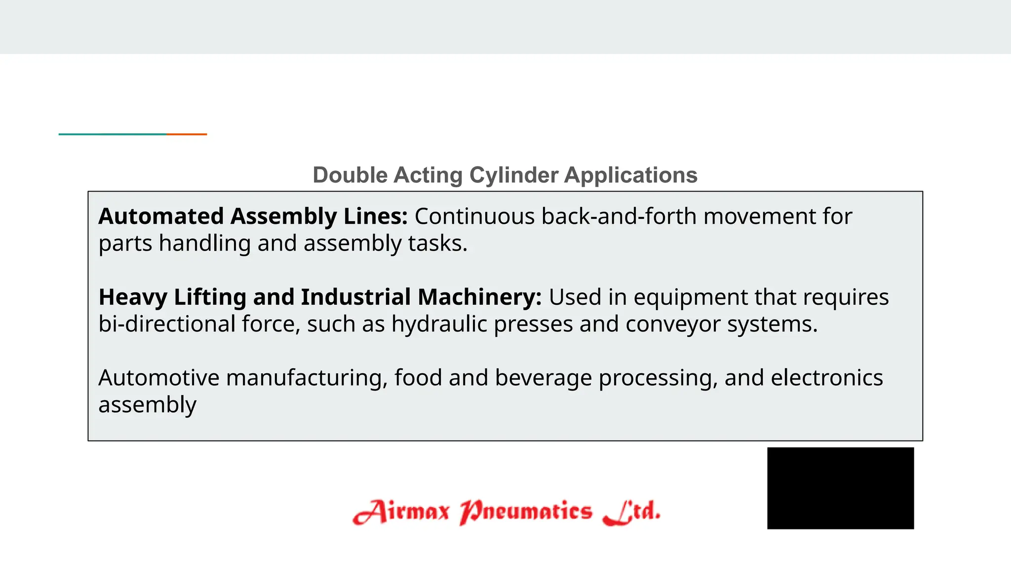 Double Acting Cylinder Applications
Automated Assembly Lines: Continuous back-and-forth movement for
parts handling and assembly tasks.
Heavy Lifting and Industrial Machinery: Used in equipment that requires
bi-directional force, such as hydraulic presses and conveyor systems.
Automotive manufacturing, food and beverage processing, and electronics
assembly
 