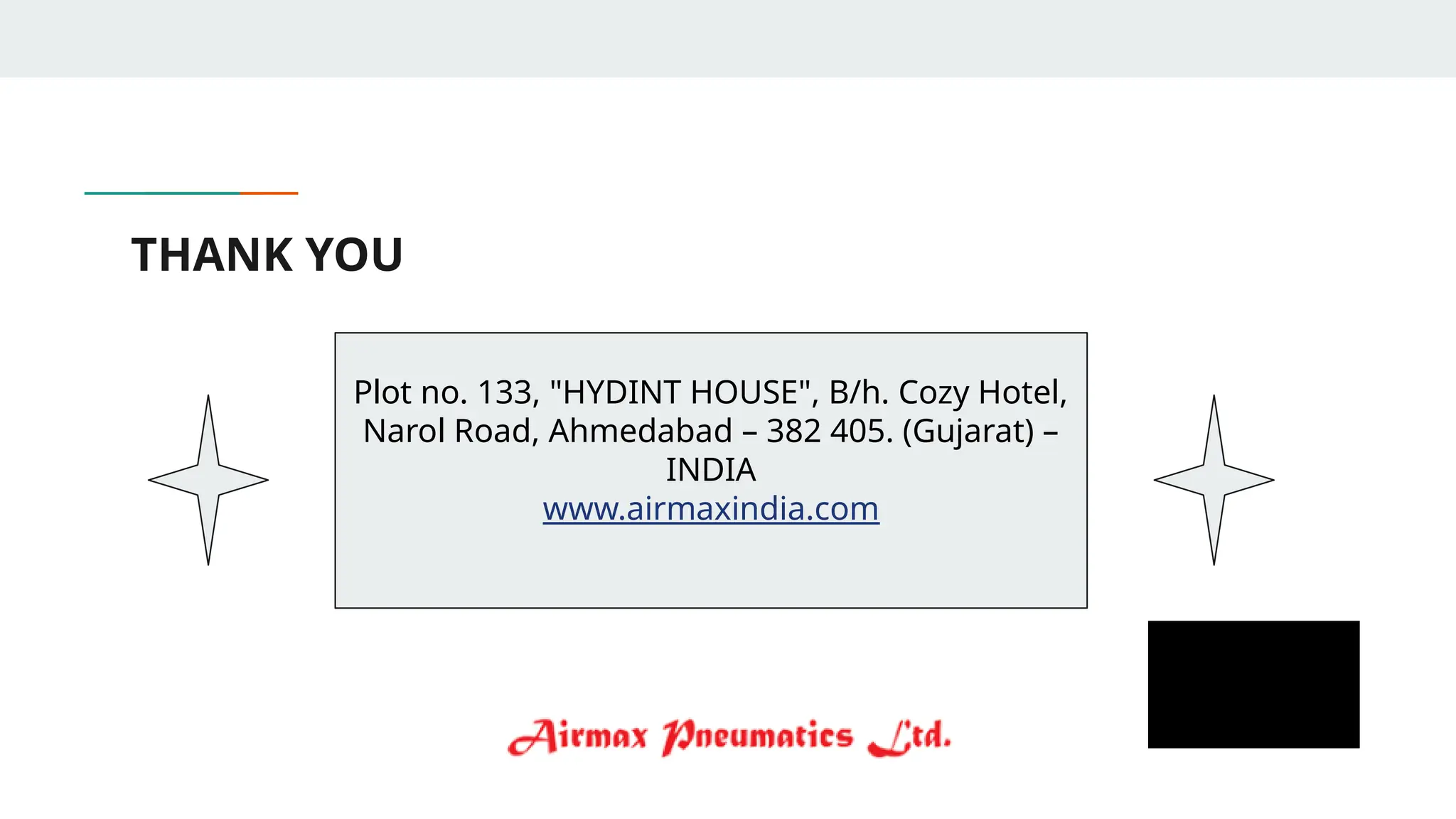 THANK YOU
Plot no. 133, "HYDINT HOUSE", B/h. Cozy Hotel,
Narol Road, Ahmedabad – 382 405. (Gujarat) –
INDIA
www.airmaxindia.com
 
