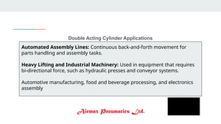 Double Acting Cylinder Applications
Automated Assembly Lines: Continuous back-and-forth movement for
parts handling and assembly tasks.
Heavy Lifting and Industrial Machinery: Used in equipment that requires
bi-directional force, such as hydraulic presses and conveyor systems.
Automotive manufacturing, food and beverage processing, and electronics
assembly
 