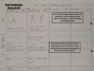 Post-Production
  Shots 29-30

                     Even from the beginning we knew we
                       wanted to end the opening scene
                      with a cliff-hanger – where anything
                               could happen after.




                  We used the same music track from
                  beginning to end, and it fits in really
                  well with the movement and pace of
                      the character and the shots.
 
