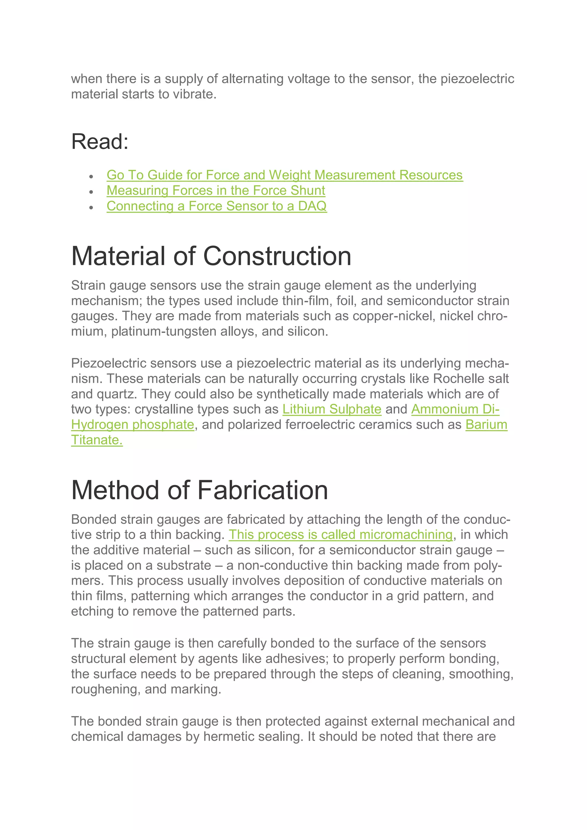 when there is a supply of alternating voltage to the sensor, the piezoelectric
material starts to vibrate.
Read:
 Go To Guide for Force and Weight Measurement Resources
 Measuring Forces in the Force Shunt
 Connecting a Force Sensor to a DAQ
Material of Construction
Strain gauge sensors use the strain gauge element as the underlying
mechanism; the types used include thin-film, foil, and semiconductor strain
gauges. They are made from materials such as copper-nickel, nickel chro-
mium, platinum-tungsten alloys, and silicon.
Piezoelectric sensors use a piezoelectric material as its underlying mecha-
nism. These materials can be naturally occurring crystals like Rochelle salt
and quartz. They could also be synthetically made materials which are of
two types: crystalline types such as Lithium Sulphate and Ammonium Di-
Hydrogen phosphate, and polarized ferroelectric ceramics such as Barium
Titanate.
Method of Fabrication
Bonded strain gauges are fabricated by attaching the length of the conduc-
tive strip to a thin backing. This process is called micromachining, in which
the additive material – such as silicon, for a semiconductor strain gauge –
is placed on a substrate – a non-conductive thin backing made from poly-
mers. This process usually involves deposition of conductive materials on
thin films, patterning which arranges the conductor in a grid pattern, and
etching to remove the patterned parts.
The strain gauge is then carefully bonded to the surface of the sensors
structural element by agents like adhesives; to properly perform bonding,
the surface needs to be prepared through the steps of cleaning, smoothing,
roughening, and marking.
The bonded strain gauge is then protected against external mechanical and
chemical damages by hermetic sealing. It should be noted that there are
 