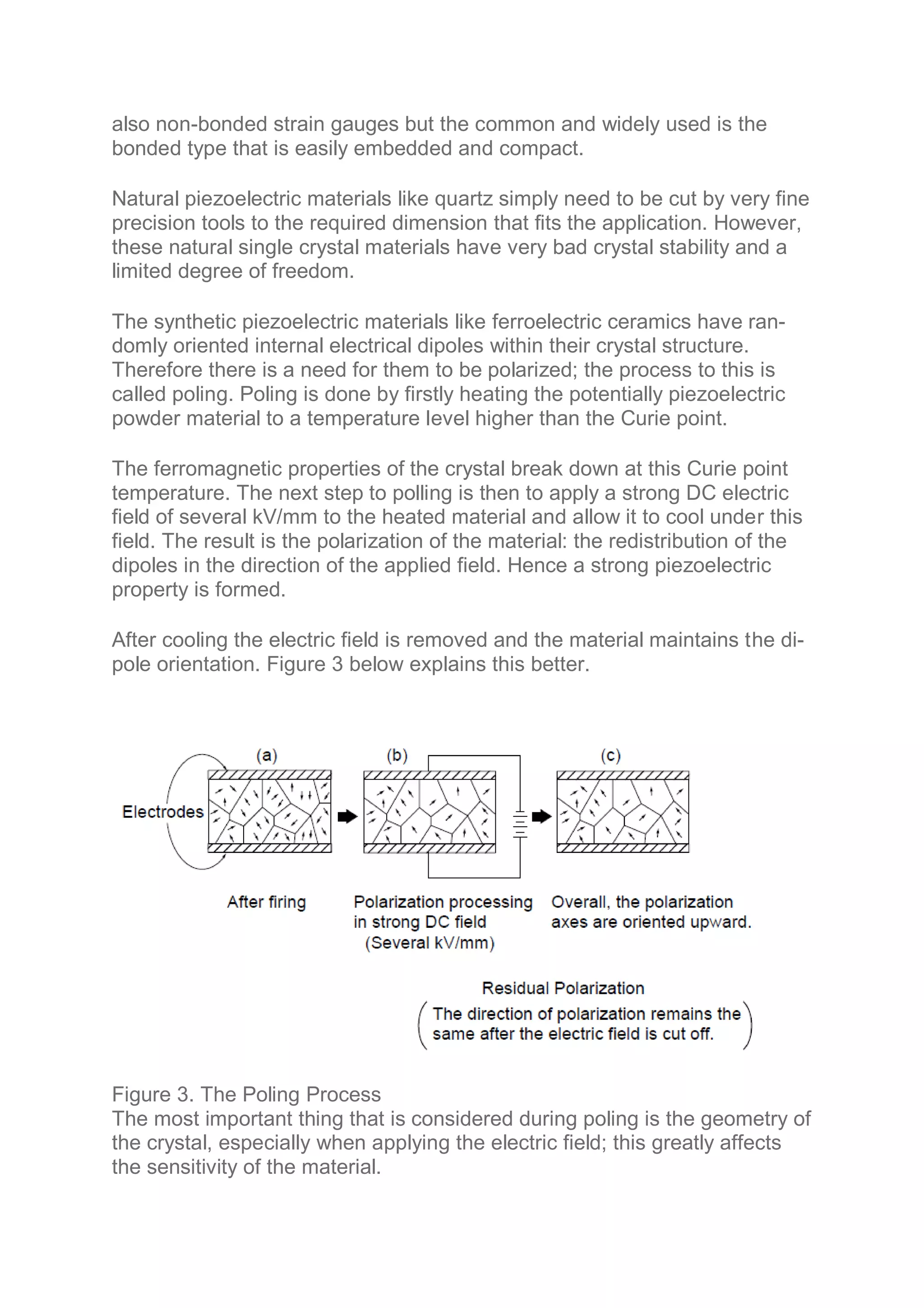also non-bonded strain gauges but the common and widely used is the
bonded type that is easily embedded and compact.
Natural piezoelectric materials like quartz simply need to be cut by very fine
precision tools to the required dimension that fits the application. However,
these natural single crystal materials have very bad crystal stability and a
limited degree of freedom.
The synthetic piezoelectric materials like ferroelectric ceramics have ran-
domly oriented internal electrical dipoles within their crystal structure.
Therefore there is a need for them to be polarized; the process to this is
called poling. Poling is done by firstly heating the potentially piezoelectric
powder material to a temperature level higher than the Curie point.
The ferromagnetic properties of the crystal break down at this Curie point
temperature. The next step to polling is then to apply a strong DC electric
field of several kV/mm to the heated material and allow it to cool under this
field. The result is the polarization of the material: the redistribution of the
dipoles in the direction of the applied field. Hence a strong piezoelectric
property is formed.
After cooling the electric field is removed and the material maintains the di-
pole orientation. Figure 3 below explains this better.
Figure 3. The Poling Process
The most important thing that is considered during poling is the geometry of
the crystal, especially when applying the electric field; this greatly affects
the sensitivity of the material.
 