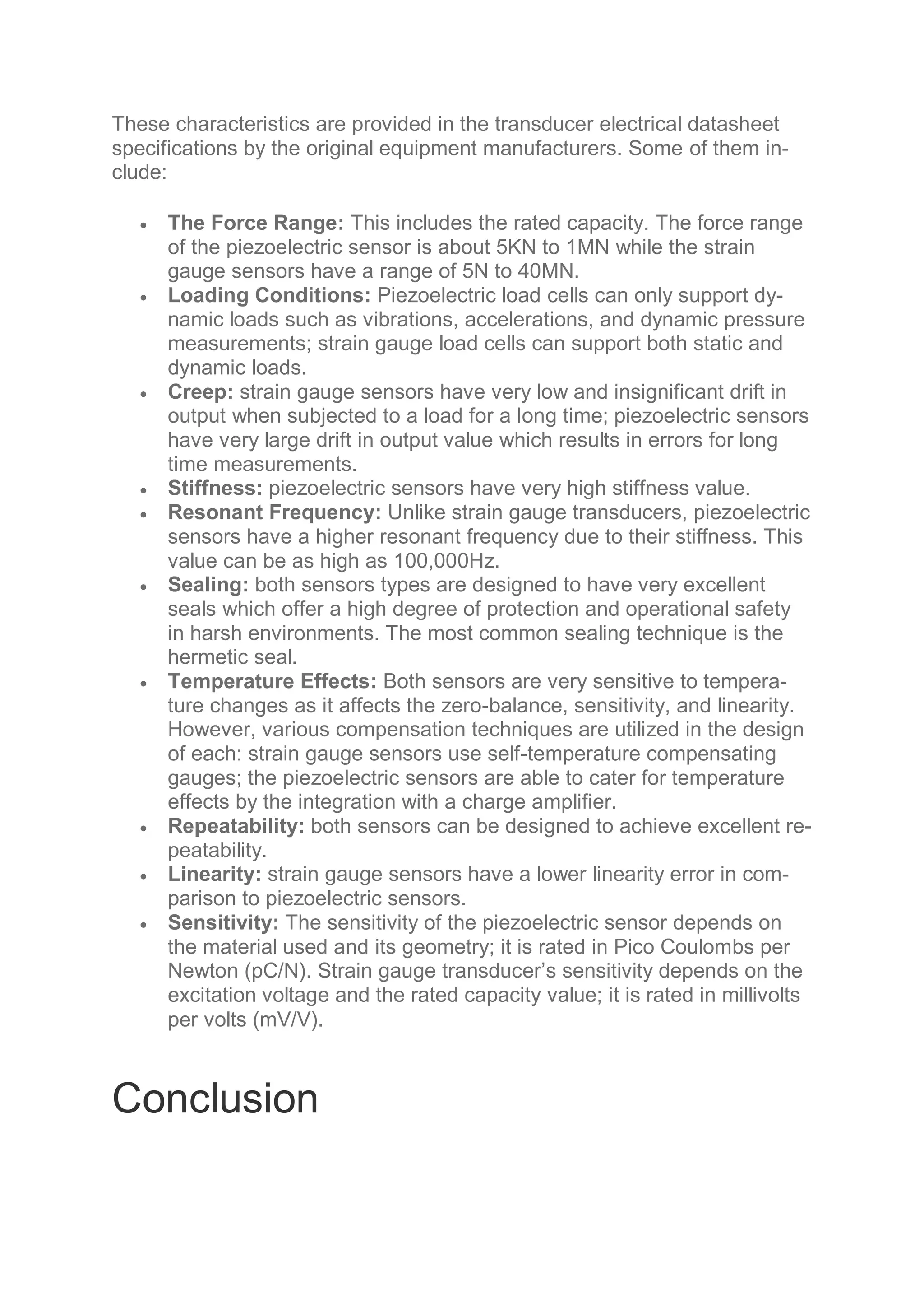 These characteristics are provided in the transducer electrical datasheet
specifications by the original equipment manufacturers. Some of them in-
clude:
 The Force Range: This includes the rated capacity. The force range
of the piezoelectric sensor is about 5KN to 1MN while the strain
gauge sensors have a range of 5N to 40MN.
 Loading Conditions: Piezoelectric load cells can only support dy-
namic loads such as vibrations, accelerations, and dynamic pressure
measurements; strain gauge load cells can support both static and
dynamic loads.
 Creep: strain gauge sensors have very low and insignificant drift in
output when subjected to a load for a long time; piezoelectric sensors
have very large drift in output value which results in errors for long
time measurements.
 Stiffness: piezoelectric sensors have very high stiffness value.
 Resonant Frequency: Unlike strain gauge transducers, piezoelectric
sensors have a higher resonant frequency due to their stiffness. This
value can be as high as 100,000Hz.
 Sealing: both sensors types are designed to have very excellent
seals which offer a high degree of protection and operational safety
in harsh environments. The most common sealing technique is the
hermetic seal.
 Temperature Effects: Both sensors are very sensitive to tempera-
ture changes as it affects the zero-balance, sensitivity, and linearity.
However, various compensation techniques are utilized in the design
of each: strain gauge sensors use self-temperature compensating
gauges; the piezoelectric sensors are able to cater for temperature
effects by the integration with a charge amplifier.
 Repeatability: both sensors can be designed to achieve excellent re-
peatability.
 Linearity: strain gauge sensors have a lower linearity error in com-
parison to piezoelectric sensors.
 Sensitivity: The sensitivity of the piezoelectric sensor depends on
the material used and its geometry; it is rated in Pico Coulombs per
Newton (pC/N). Strain gauge transducer’s sensitivity depends on the
excitation voltage and the rated capacity value; it is rated in millivolts
per volts (mV/V).
Conclusion
 