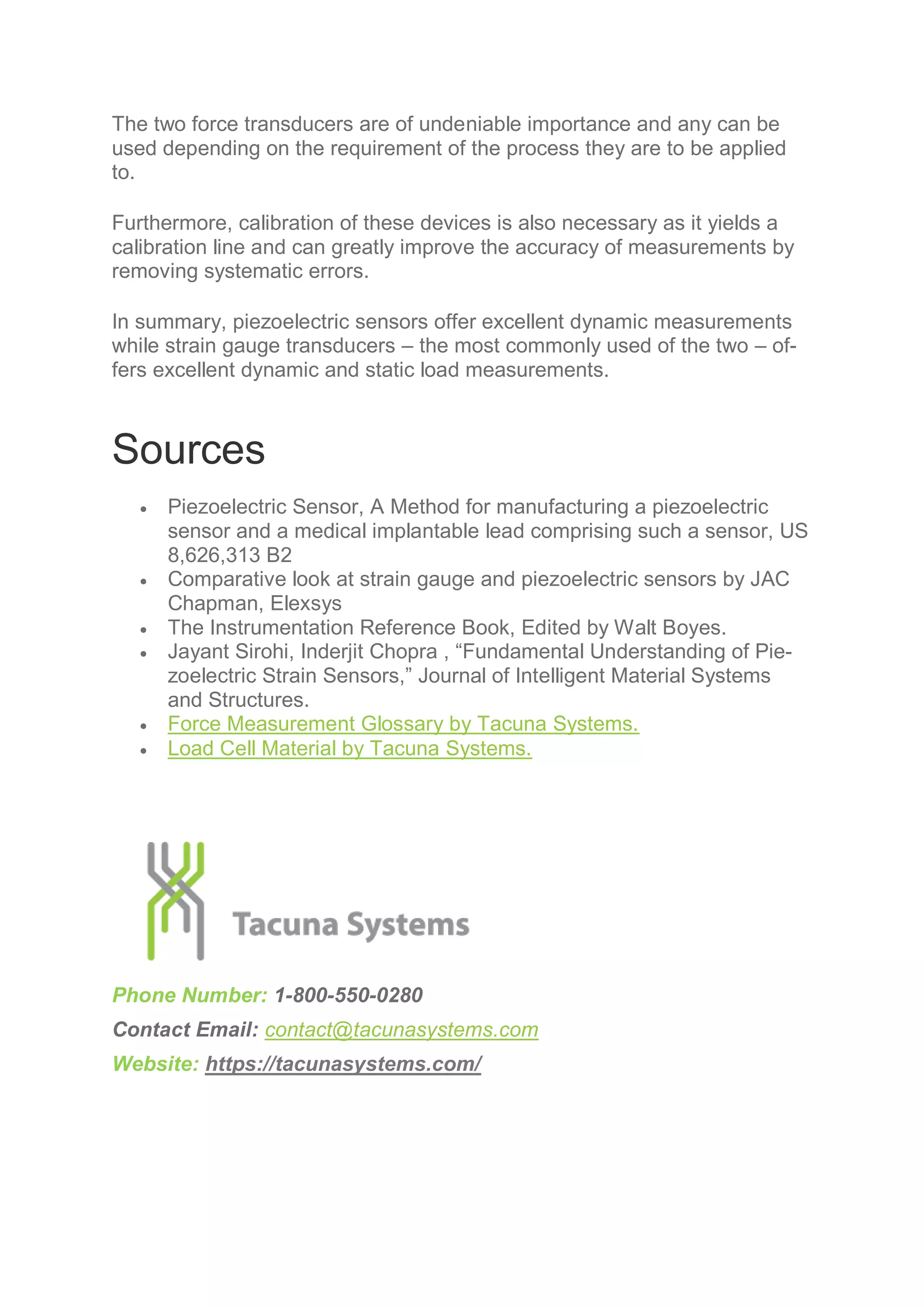 The two force transducers are of undeniable importance and any can be
used depending on the requirement of the process they are to be applied
to.
Furthermore, calibration of these devices is also necessary as it yields a
calibration line and can greatly improve the accuracy of measurements by
removing systematic errors.
In summary, piezoelectric sensors offer excellent dynamic measurements
while strain gauge transducers – the most commonly used of the two – of-
fers excellent dynamic and static load measurements.
Sources
 Piezoelectric Sensor, A Method for manufacturing a piezoelectric
sensor and a medical implantable lead comprising such a sensor, US
8,626,313 B2
 Comparative look at strain gauge and piezoelectric sensors by JAC
Chapman, Elexsys
 The Instrumentation Reference Book, Edited by Walt Boyes.
 Jayant Sirohi, Inderjit Chopra , “Fundamental Understanding of Pie-
zoelectric Strain Sensors,” Journal of Intelligent Material Systems
and Structures.
 Force Measurement Glossary by Tacuna Systems.
 Load Cell Material by Tacuna Systems.
Phone Number: 1-800-550-0280
Contact Email: contact@tacunasystems.com
Website: https://tacunasystems.com/
 