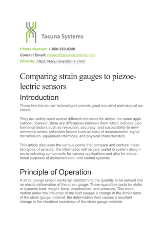 Phone Number: 1-800-550-0280
Contact Email: contact@tacunasystems.com
Website: https://tacunasystems.com/
Comparing strain gauges to piezoe-
lectric sensors
Introduction
These two transducer technologies provide great industrial metrological so-
lutions.
They are widely used across different industries for almost the same appli-
cations; however, there are differences between them which includes: per-
formance factors such as resolution, accuracy, and susceptibility to envi-
ronmental errors; utilization factors such as ease of measurement, signal
transmission, equipment interfaces, and physical characteristics.
This article discusses the various points that compare and contrast these
two types of sensors; the information will be very useful to system design-
ers in selecting components for various applications and also for educa-
tional purposes of instrumentation and control systems.
Principle of Operation
A strain gauge sensor works by transforming the quantity to be sensed into
an elastic deformation of the strain gauge. These quantities could be static
or dynamic load, weight, force, acceleration, and pressure. This defor-
mation under the influence of the load causes a change in the dimensions
of the strain gauge material; the deformation then causes a resultant
change in the electrical resistance of the strain gauge material.
 