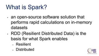 What is Spark?
• an open-source software soIution that
performs rapid caIcuIations on in-memory
datasets
• RDD (ResiIient Distributed Data) is the
basis for what Spark enabIes
– ResiIient
– Distributed
 