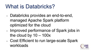 What is Databricks?
• Databricks provides an end-to-end,
managed Apache Spark platform
optimized for the cloud
• Improved performance of Spark jobs in
the cloud by 10 – 100x
• Cost Efficient to run large-scale Spark
workloads
 