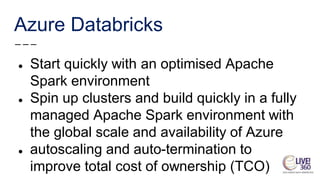 Azure Databricks
● Start quickly with an optimised Apache
Spark environment
● Spin up clusters and build quickly in a fully
managed Apache Spark environment with
the global scale and availability of Azure
● autoscaling and auto-termination to
improve total cost of ownership (TCO)
 