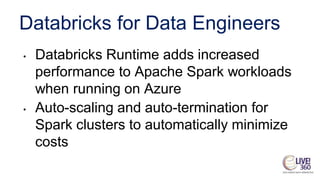 Databricks for Data Engineers
• Databricks Runtime adds increased
performance to Apache Spark workloads
when running on Azure
• Auto-scaling and auto-termination for
Spark clusters to automatically minimize
costs
 
