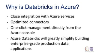 Why is Databricks in Azure?
• Close integration with Azure services
• Optimized connectors
• One-click management directly from the
Azure console
• Azure Databricks will greatly simplify building
enterprise-grade production data
applications
 