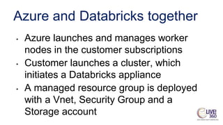 Azure and Databricks together
• Azure launches and manages worker
nodes in the customer subscriptions
• Customer launches a cluster, which
initiates a Databricks appliance
• A managed resource group is deployed
with a Vnet, Security Group and a
Storage account
 
