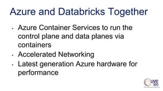 Azure and Databricks Together
• Azure Container Services to run the
control plane and data planes via
containers
• Accelerated Networking
• Latest generation Azure hardware for
performance
 