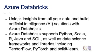 Azure Databricks
● Unlock insights from all your data and build
artificial intelligence (AI) solutions with
Azure Databricks
● Azure Databricks supports Python, Scala,
R, Java and SQL, as well as data science
frameworks and libraries including
TensorFlow, PyTorch and scikit-learn.
 