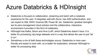 Azure Databricks & HDInsight
● Databricks is focused on collaboration, streaming and batch with a notebook
experience for the user. It integrates well with Azure, has AAD authentication, and
can export to SQL DWH, Cosmos DB, Power BI, etc. Databricks’ greatest strengths
are its zero-management cloud solution and the collaborative, interactive
environment it provides in the form of notebooks.
● HDInsight has Kafka, Storm and Hive LLAP, which Databricks doesn’t have. It is
better for processing very large datasets and in a way that allows the user to just “let
it run”.
● Sometimes a mix of both these technologies occurs. Databricks is more user-
friendly and easier to work with, so is better for exploration, whereas HDInsight is
better for processing data.
 