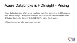Azure Databricks & HDInsight - Pricing
Azure Databricks also offers a pre-purchase plan. You can get up to 37% savings
over pay-as-you-go DBU prices when you pre-purchase Azure Databricks Units
(DBU) as Databricks Commit Units (DBCU) for either 1 or 3 years.
HDInsight does not offer a pre-purchase plan.
 