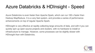 Azure Databricks & HDInsight - Speed
Azure Databricks is even faster than Apache Spark, which can run 100 x faster than
Hadoop MapReduce. It is a very fast system, and provides a series of performance
enhancements on top of regular Apache Spark.
HDInsight is very effective at rapidly collecting large amounts of data, and with it you can
quickly spin up open source projects and clusters, with no hardware to install or
infrastructure to manage. However, some processes can be slightly slower with
HDInsight than with Databricks.
 