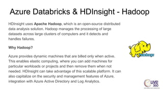 Azure Databricks & HDInsight - Hadoop
HDInsight uses Apache Hadoop, which is an open-source distributed
data analysis solution. Hadoop manages the processing of large
datasets across large clusters of computers and it detects and
handles failures.
Why Hadoop?
Azure provides dynamic machines that are billed only when active.
This enables elastic computing, where you can add machines for
particular workloads or projects and then remove them when not
needed. HDInsight can take advantage of this scalable platform. It can
also capitalize on the security and management features of Azure,
integration with Azure Active Directory and Log Analytics.
 