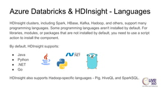Azure Databricks & HDInsight - Languages
HDInsight clusters, including Spark, HBase, Kafka, Hadoop, and others, support many
programming languages. Some programming languages aren't installed by default. For
libraries, modules, or packages that are not installed by default, you need to use a script
action to install the component.
By default, HDInsight supports:
● Java
● Python
● .NET
● Go
HDInsight also supports Hadoop-specific languages - Pig, HiveQL and SparkSQL.
 