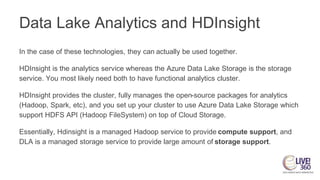 Data Lake Analytics and HDInsight
In the case of these technologies, they can actually be used together.
HDInsight is the analytics service whereas the Azure Data Lake Storage is the storage
service. You most likely need both to have functional analytics cluster.
HDInsight provides the cluster, fully manages the open-source packages for analytics
(Hadoop, Spark, etc), and you set up your cluster to use Azure Data Lake Storage which
support HDFS API (Hadoop FileSystem) on top of Cloud Storage.
Essentially, Hdinsight is a managed Hadoop service to provide compute support, and
DLA is a managed storage service to provide large amount of storage support.
 