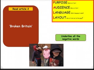 ‘Broken Britain’
Read article 2
Underline all the
negative words
PURPOSEWhat is it for?
AUDIENCEWho is it for?
LANGUAGEWhat language is used?
LAYOUTHow is it set out on the page?
 