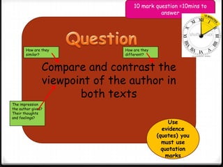 Compare and contrast the
viewpoint of the author in
both texts
How are they
similar?
How are they
different?
The impression
the author gives?
Their thoughts
and feelings?
Use
evidence
(quotes) you
must use
quotation
marks
10 mark question =10mins to
answer
 