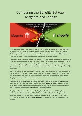 Comparing the Benefits Between
Magento and Shopify
Location, as we know, have always played a major role in determining the success of any
company. Nobody wants to set their shop in a secluded area devoid of any customers.
Similar logic applies while you try to set an online store but with a minor difference, you
have to choose an e-commerce platform rather than an actual location.
Choosing an e-commerce platform may appear to be a minor difference but in no way, it is
to be mistaken as a minor problem. What’s the point of establishing a nice-looking online
store brimming to the top with a variety of products where customers cannot find you. It
gets even tougher due to the vast majority of options available (each claiming to be no.1) to
pick from.
But if you look at things more closely, you will realise that there are very few platforms on
top such as WooCommerce, BigCommerce, Shopify, Magento, Big Cartel etc. among which
the main competition is actually between two e-commerce giants namely Magento and
Shopify. Let’s learn a bit more about them.
Magento, originally developed by Varien Inc. in 2007 and currently owned by eBay, is an
open source e-commerce platform written in PHP. Magento development services are
currently available in two versions namely Community (which is free with basic features)
and Enterprise (which is paid with advanced features) edition.
Shopify, on the other hand, was launched by Snowdevil founders in 2006 by Daniel
Weinand, Scott Lake and chiefly Tobias Lütke as an API (or Application Programming
Interface) platform. It is basically a cloud based e-commerce store platform written in
LIQUID which enables the Shopify web design and customization to be extremely user-
friendly.
 