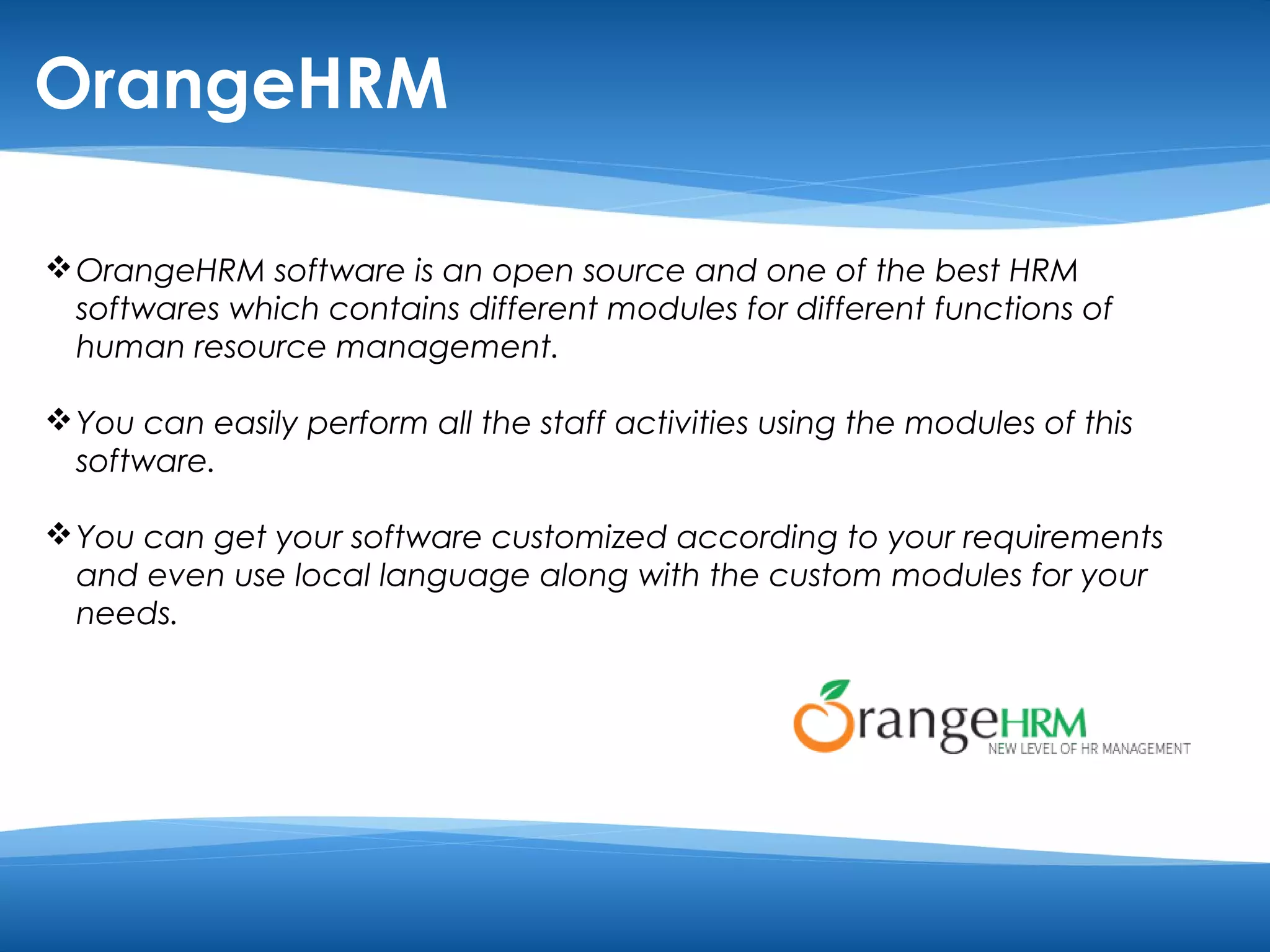 OrangeHRM 
OrangeHRM software is an open source and one of the best HRM 
softwares which contains different modules for different functions of 
human resource management. 
You can easily perform all the staff activities using the modules of this 
software. 
You can get your software customized according to your requirements 
and even use local language along with the custom modules for your 
needs. 
 