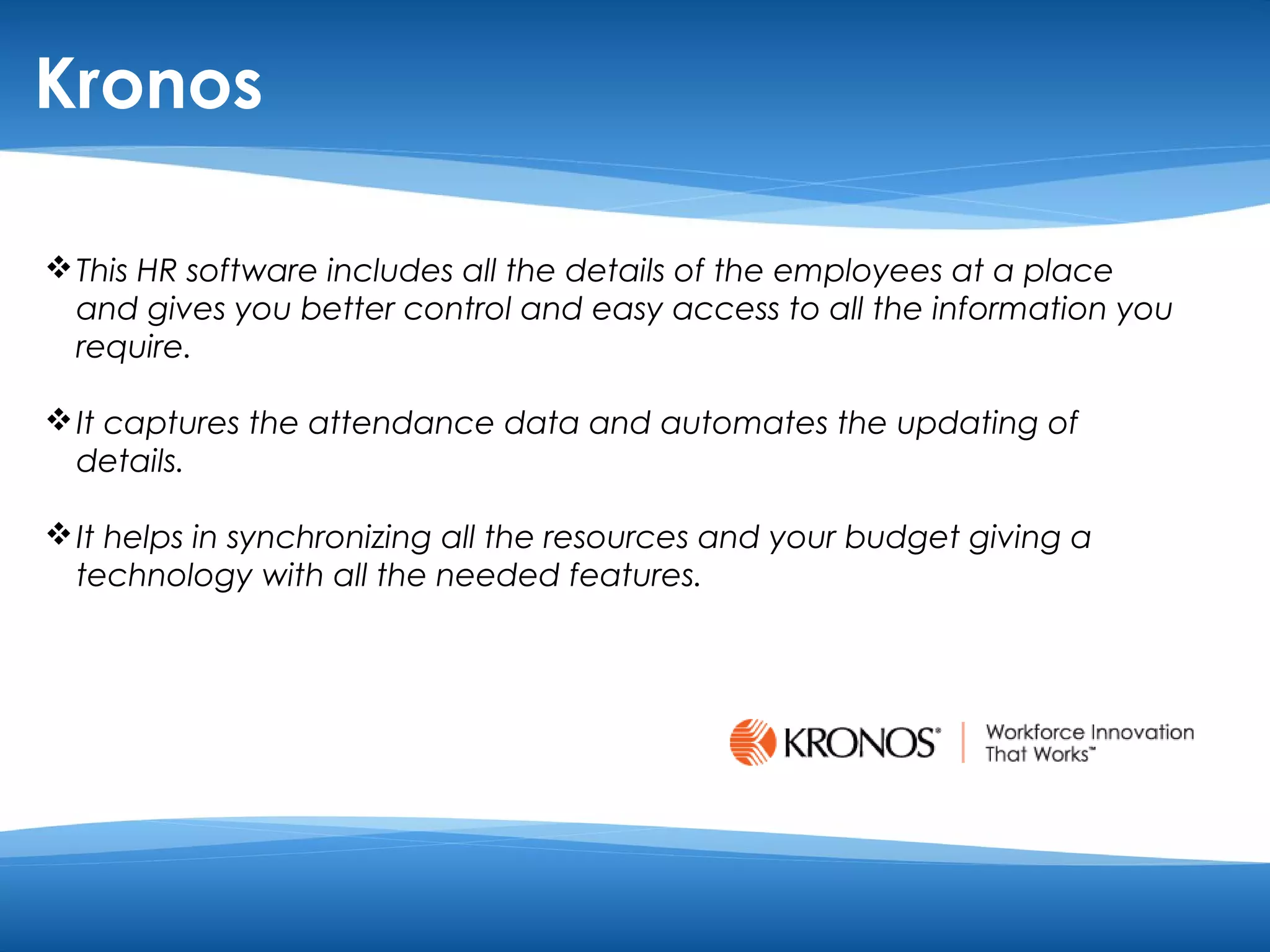 Kronos 
This HR software includes all the details of the employees at a place 
and gives you better control and easy access to all the information you 
require. 
It captures the attendance data and automates the updating of 
details. 
It helps in synchronizing all the resources and your budget giving a 
technology with all the needed features. 
 