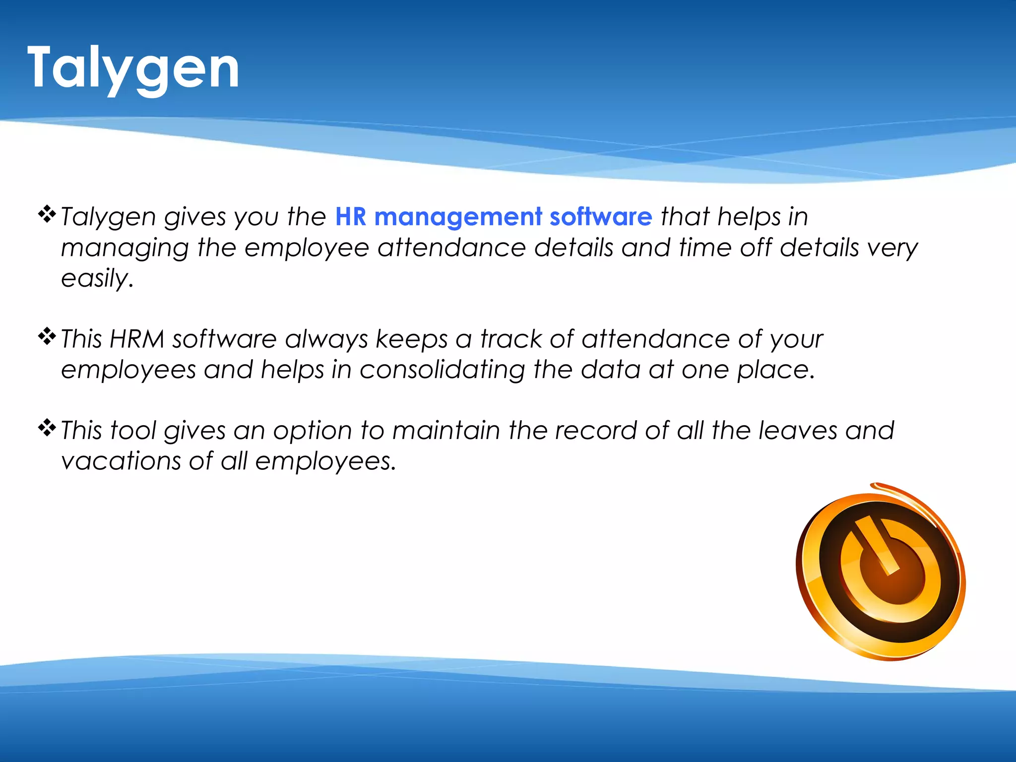 Talygen 
Talygen gives you the HR management software that helps in 
managing the employee attendance details and time off details very 
easily. 
This HRM software always keeps a track of attendance of your 
employees and helps in consolidating the data at one place. 
This tool gives an option to maintain the record of all the leaves and 
vacations of all employees. 
 