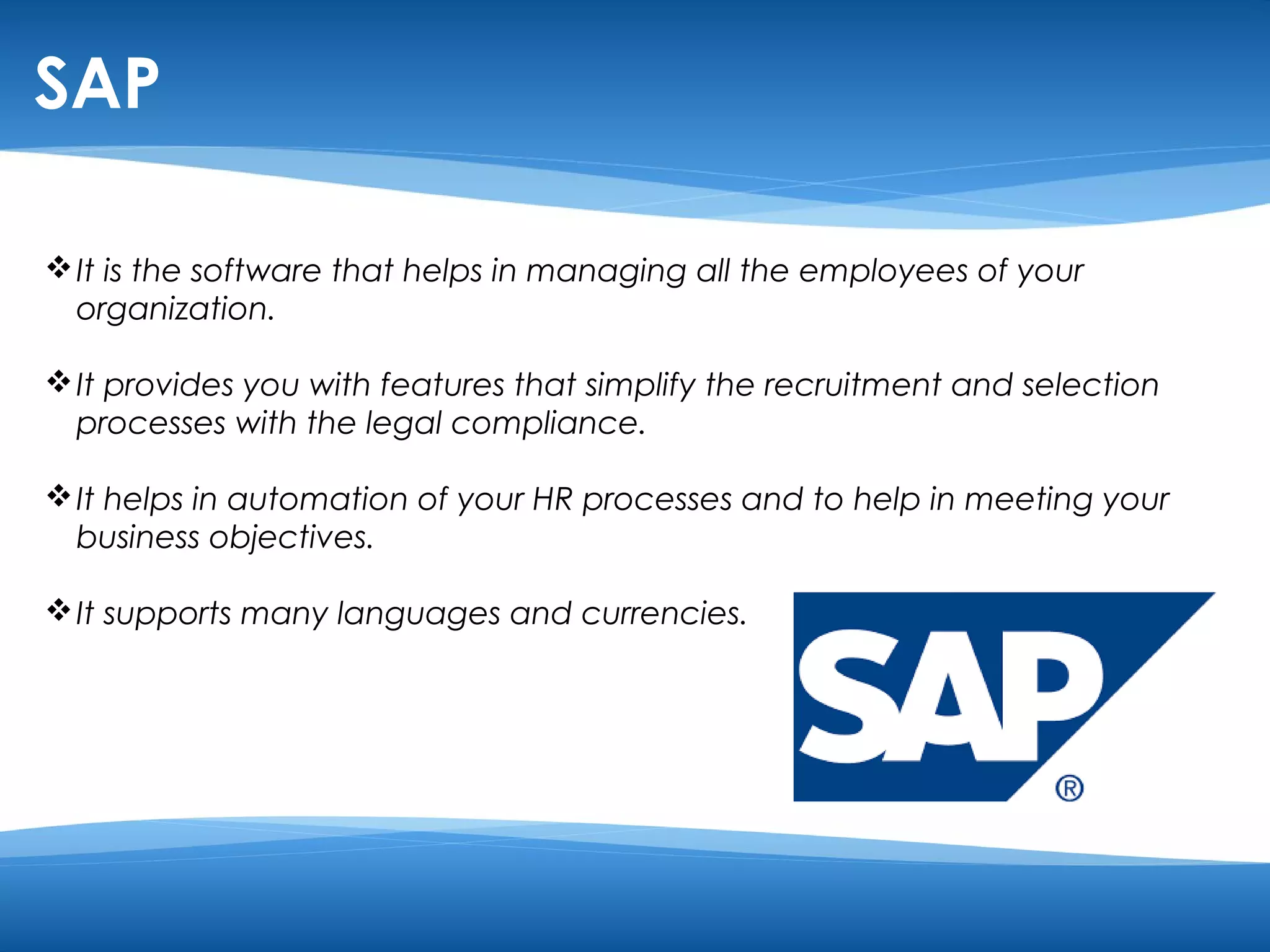 SAP 
It is the software that helps in managing all the employees of your 
organization. 
It provides you with features that simplify the recruitment and selection 
processes with the legal compliance. 
It helps in automation of your HR processes and to help in meeting your 
business objectives. 
It supports many languages and currencies. 
 