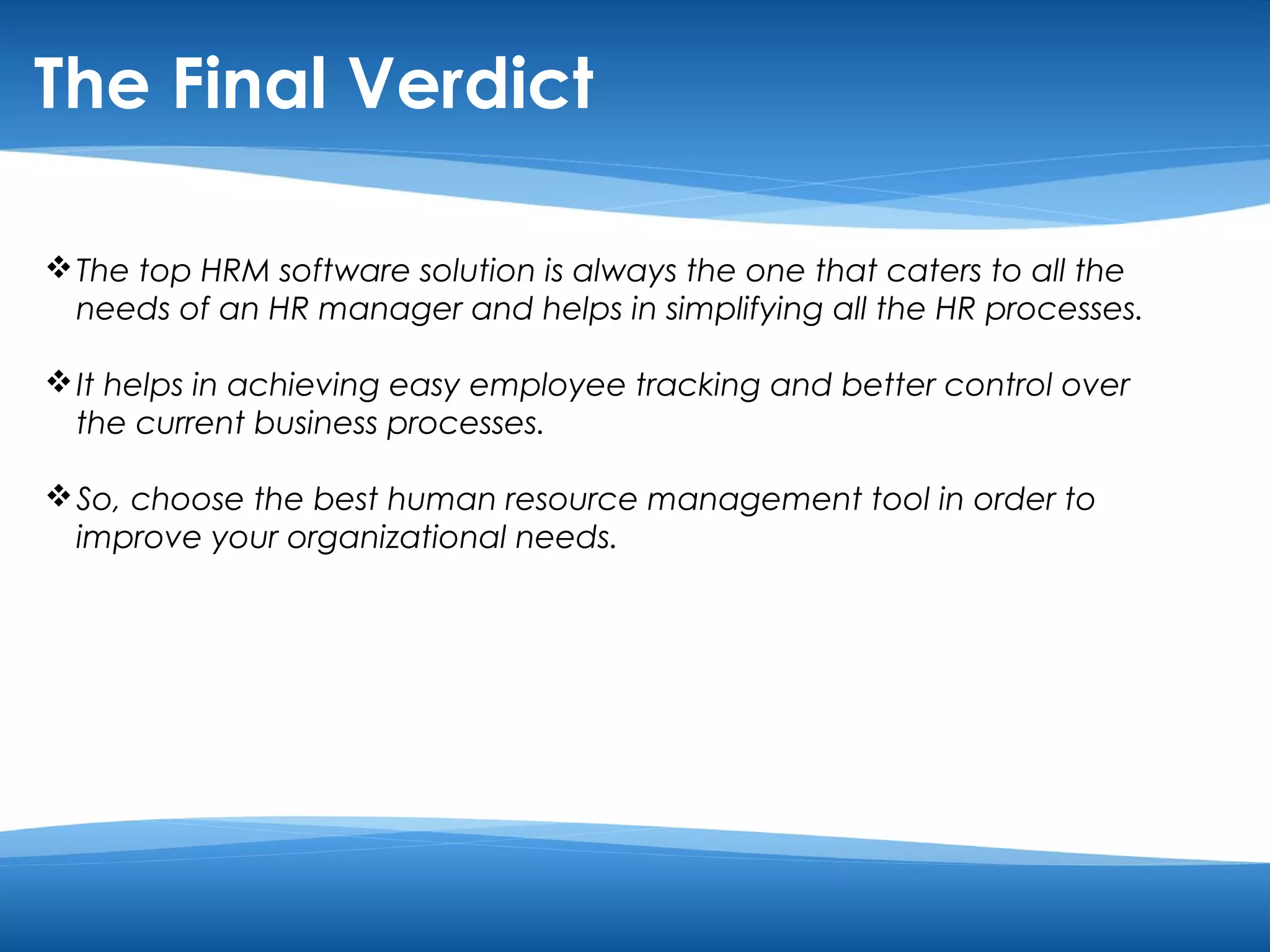 The Final Verdict 
The top HRM software solution is always the one that caters to all the 
needs of an HR manager and helps in simplifying all the HR processes. 
It helps in achieving easy employee tracking and better control over 
the current business processes. 
So, choose the best human resource management tool in order to 
improve your organizational needs. 
 