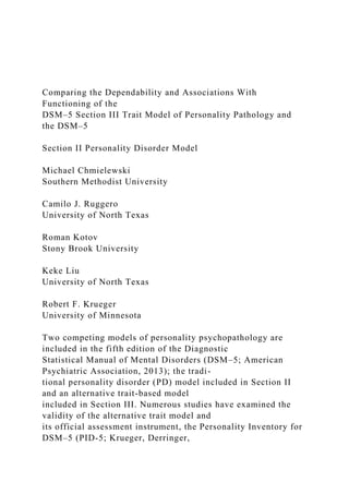 Comparing the Dependability and Associations With
Functioning of the
DSM–5 Section III Trait Model of Personality Pathology and
the DSM–5
Section II Personality Disorder Model
Michael Chmielewski
Southern Methodist University
Camilo J. Ruggero
University of North Texas
Roman Kotov
Stony Brook University
Keke Liu
University of North Texas
Robert F. Krueger
University of Minnesota
Two competing models of personality psychopathology are
included in the fifth edition of the Diagnostic
Statistical Manual of Mental Disorders (DSM–5; American
Psychiatric Association, 2013); the tradi-
tional personality disorder (PD) model included in Section II
and an alternative trait-based model
included in Section III. Numerous studies have examined the
validity of the alternative trait model and
its official assessment instrument, the Personality Inventory for
DSM–5 (PID-5; Krueger, Derringer,
 