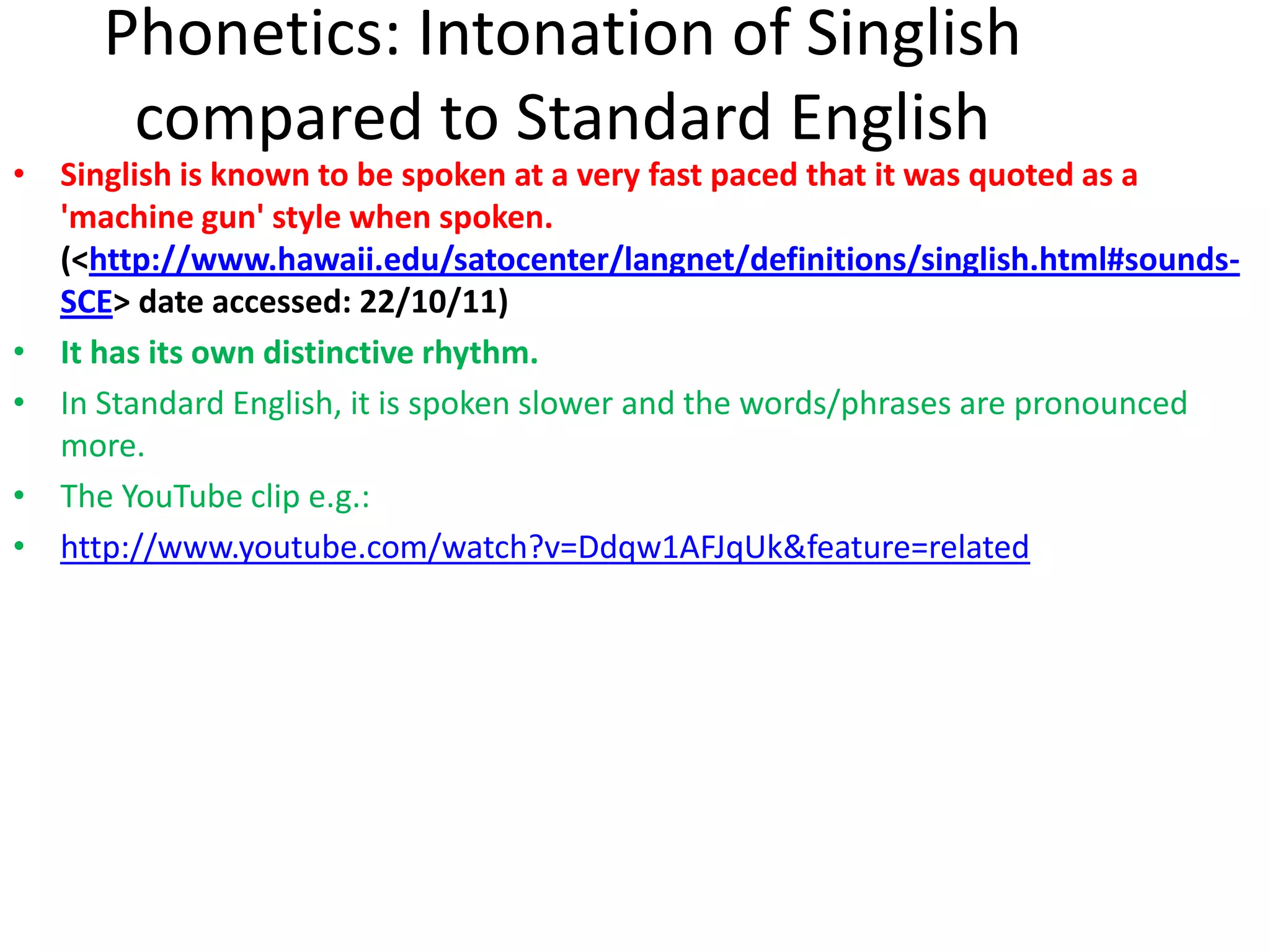 Phonetics: Intonation of Singlish
      compared to Standard English
• Singlish is known to be spoken at a very fast paced that it was quoted as a
  'machine gun' style when spoken.
  (<http://www.hawaii.edu/satocenter/langnet/definitions/singlish.html#sounds-
  SCE> date accessed: 22/10/11)
• It has its own distinctive rhythm.
• In Standard English, it is spoken slower and the words/phrases are pronounced
  more.
• The YouTube clip e.g.:
• http://www.youtube.com/watch?v=Ddqw1AFJqUk&feature=related
 