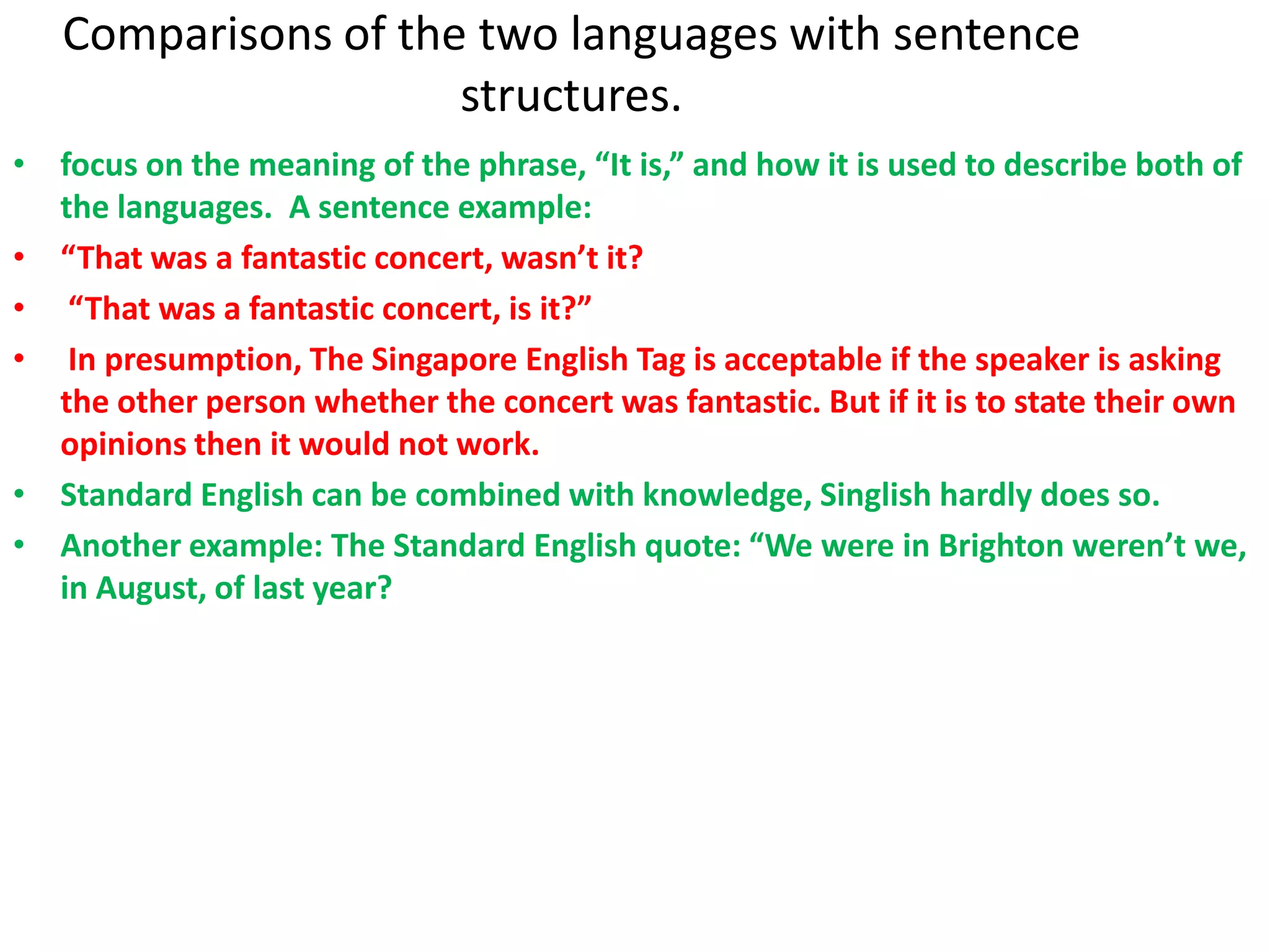 Comparisons of the two languages with sentence
                     structures.
• focus on the meaning of the phrase, “It is,” and how it is used to describe both of
  the languages. A sentence example:
• “That was a fantastic concert, wasn’t it?
• “That was a fantastic concert, is it?”
• In presumption, The Singapore English Tag is acceptable if the speaker is asking
  the other person whether the concert was fantastic. But if it is to state their own
  opinions then it would not work.
• Standard English can be combined with knowledge, Singlish hardly does so.
• Another example: The Standard English quote: “We were in Brighton weren’t we,
  in August, of last year?
 