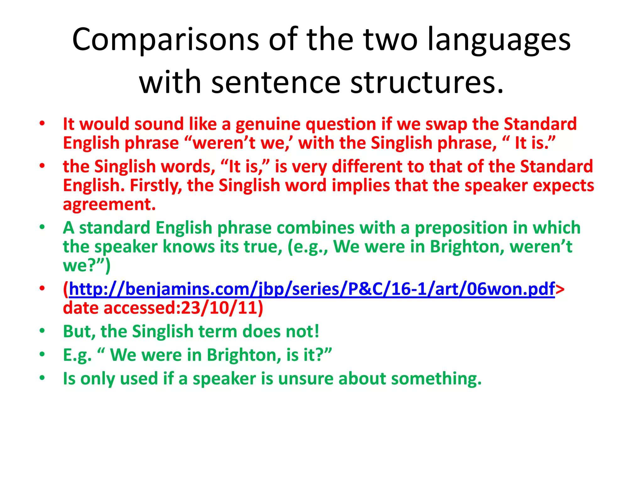 Comparisons of the two languages
       with sentence structures.
• It would sound like a genuine question if we swap the Standard
  English phrase “weren’t we,’ with the Singlish phrase, “ It is.”
• the Singlish words, “It is,” is very different to that of the Standard
  English. Firstly, the Singlish word implies that the speaker expects
  agreement.
• A standard English phrase combines with a preposition in which
  the speaker knows its true, (e.g., We were in Brighton, weren’t
  we?”)
• (http://benjamins.com/jbp/series/P&C/16-1/art/06won.pdf>
  date accessed:23/10/11)
• But, the Singlish term does not!
• E.g. “ We were in Brighton, is it?”
• Is only used if a speaker is unsure about something.
 