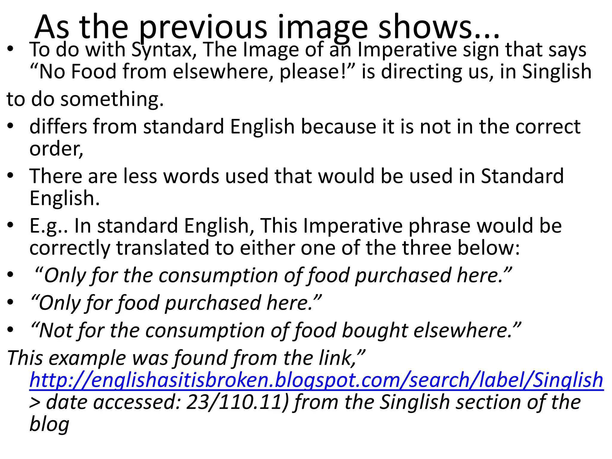 •
     As the Syntax, The Image of an Imperative sign that says
    To do with
               previous image shows...
   “No Food from elsewhere, please!” is directing us, in Singlish
to do something.
• differs from standard English because it is not in the correct
   order,
• There are less words used that would be used in Standard
   English.
• E.g.. In standard English, This Imperative phrase would be
   correctly translated to either one of the three below:
• “Only for the consumption of food purchased here.”
• “Only for food purchased here.”
• “Not for the consumption of food bought elsewhere.”
This example was found from the link,”
   http://englishasitisbroken.blogspot.com/search/label/Singlish
   > date accessed: 23/110.11) from the Singlish section of the
   blog
 