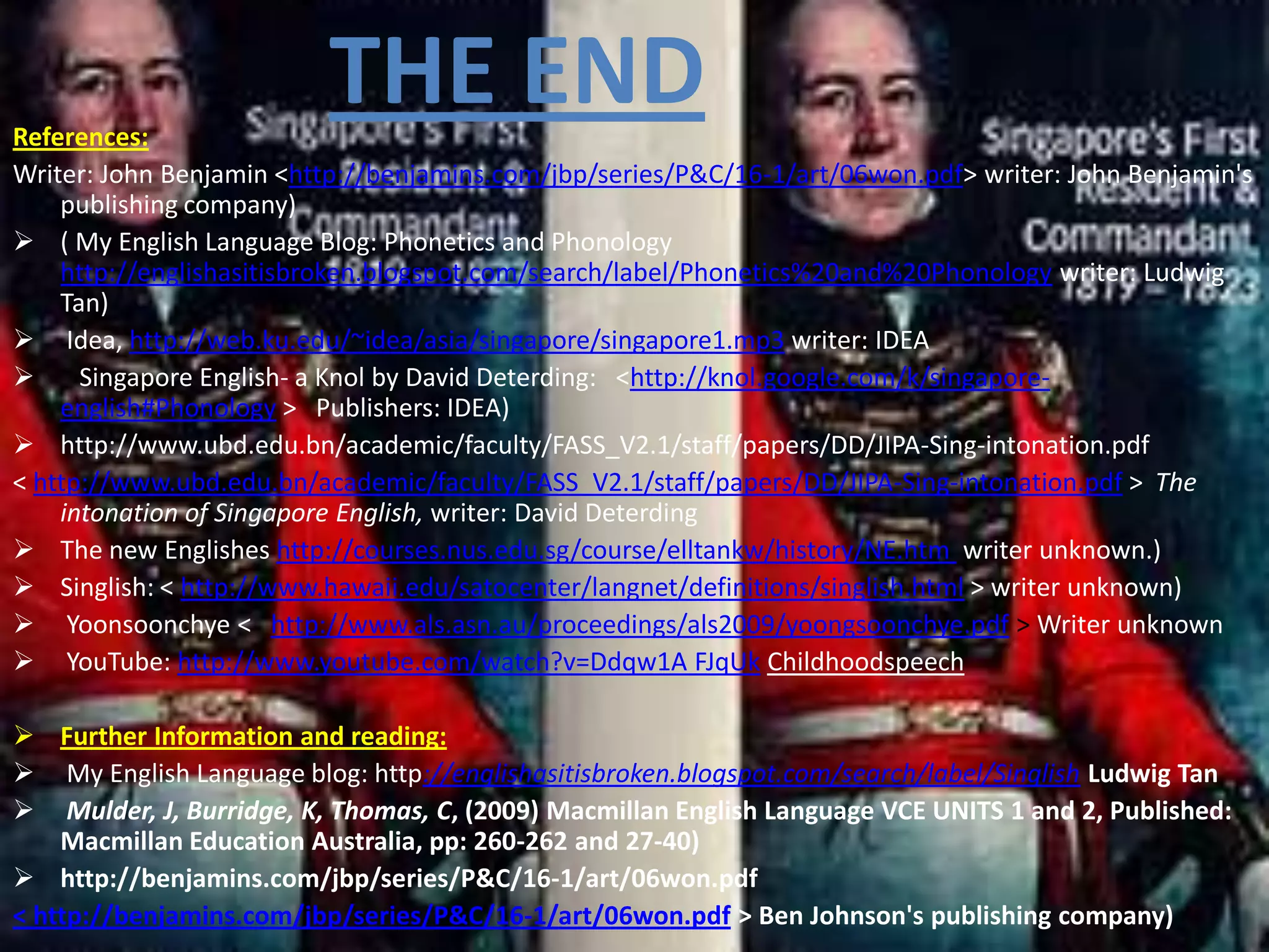 References:
                          THE END
Writer: John Benjamin <http://benjamins.com/jbp/series/P&C/16-1/art/06won.pdf> writer: John Benjamin's
    publishing company)
 ( My English Language Blog: Phonetics and Phonology
    http://englishasitisbroken.blogspot.com/search/label/Phonetics%20and%20Phonology writer: Ludwig
    Tan)
 Idea, http://web.ku.edu/~idea/asia/singapore/singapore1.mp3 writer: IDEA
     Singapore English- a Knol by David Deterding: <http://knol.google.com/k/singapore-
    english#Phonology > Publishers: IDEA)
 http://www.ubd.edu.bn/academic/faculty/FASS_V2.1/staff/papers/DD/JIPA-Sing-intonation.pdf
< http://www.ubd.edu.bn/academic/faculty/FASS_V2.1/staff/papers/DD/JIPA-Sing-intonation.pdf > The
    intonation of Singapore English, writer: David Deterding
 The new Englishes http://courses.nus.edu.sg/course/elltankw/history/NE.htm writer unknown.)
 Singlish: < http://www.hawaii.edu/satocenter/langnet/definitions/singlish.html > writer unknown)
 Yoonsoonchye < http://www.als.asn.au/proceedings/als2009/yoongsoonchye.pdf > Writer unknown
 YouTube: http://www.youtube.com/watch?v=Ddqw1A FJqUk Childhoodspeech

 Further Information and reading:
 My English Language blog: http://englishasitisbroken.blogspot.com/search/label/Singlish Ludwig Tan
 Mulder, J, Burridge, K, Thomas, C, (2009) Macmillan English Language VCE UNITS 1 and 2, Published:
    Macmillan Education Australia, pp: 260-262 and 27-40)
 http://benjamins.com/jbp/series/P&C/16-1/art/06won.pdf
< http://benjamins.com/jbp/series/P&C/16-1/art/06won.pdf > Ben Johnson's publishing company)
 