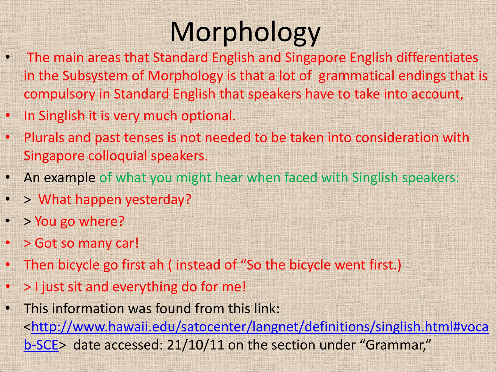 Morphology
•    The main areas that Standard English and Singapore English differentiates
    in the Subsystem of Morphology is that a lot of grammatical endings that is
    compulsory in Standard English that speakers have to take into account,
•   In Singlish it is very much optional.
•   Plurals and past tenses is not needed to be taken into consideration with
    Singapore colloquial speakers.
•   An example of what you might hear when faced with Singlish speakers:
•   > What happen yesterday?
•   > You go where?
•   > Got so many car!
•   Then bicycle go first ah ( instead of “So the bicycle went first.)
•   > I just sit and everything do for me!
•   This information was found from this link:
    <http://www.hawaii.edu/satocenter/langnet/definitions/singlish.html#voca
    b-SCE> date accessed: 21/10/11 on the section under “Grammar,”
 