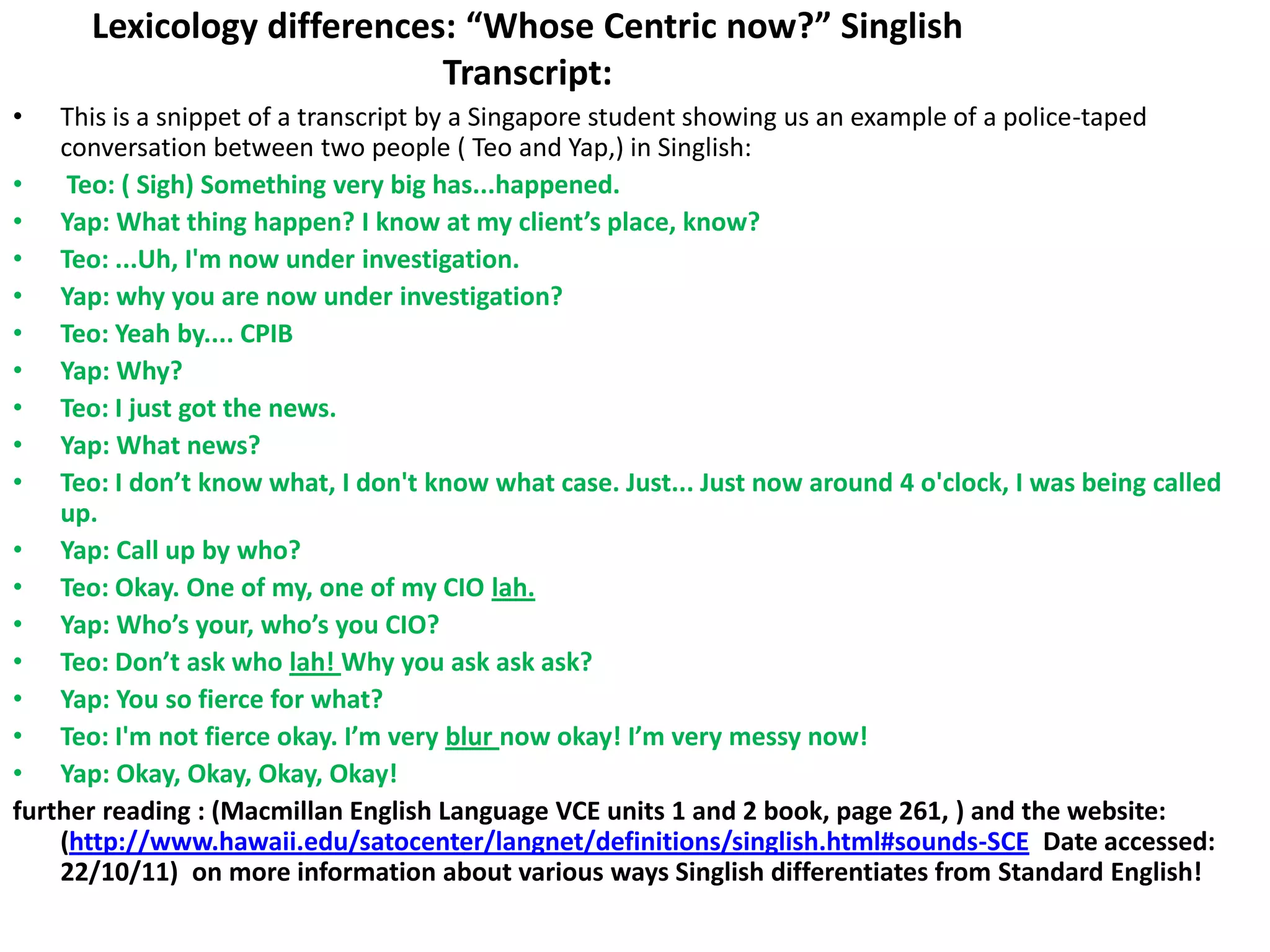 Lexicology differences: “Whose Centric now?” Singlish
                            Transcript:
•   This is a snippet of a transcript by a Singapore student showing us an example of a police-taped
    conversation between two people ( Teo and Yap,) in Singlish:
•    Teo: ( Sigh) Something very big has...happened.
• Yap: What thing happen? I know at my client’s place, know?
• Teo: ...Uh, I'm now under investigation.
• Yap: why you are now under investigation?
• Teo: Yeah by.... CPIB
• Yap: Why?
• Teo: I just got the news.
• Yap: What news?
• Teo: I don’t know what, I don't know what case. Just... Just now around 4 o'clock, I was being called
    up.
• Yap: Call up by who?
• Teo: Okay. One of my, one of my CIO lah.
• Yap: Who’s your, who’s you CIO?
• Teo: Don’t ask who lah! Why you ask ask ask?
• Yap: You so fierce for what?
• Teo: I'm not fierce okay. I’m very blur now okay! I’m very messy now!
• Yap: Okay, Okay, Okay, Okay!
further reading : (Macmillan English Language VCE units 1 and 2 book, page 261, ) and the website:
    (http://www.hawaii.edu/satocenter/langnet/definitions/singlish.html#sounds-SCE Date accessed:
    22/10/11) on more information about various ways Singlish differentiates from Standard English!
 