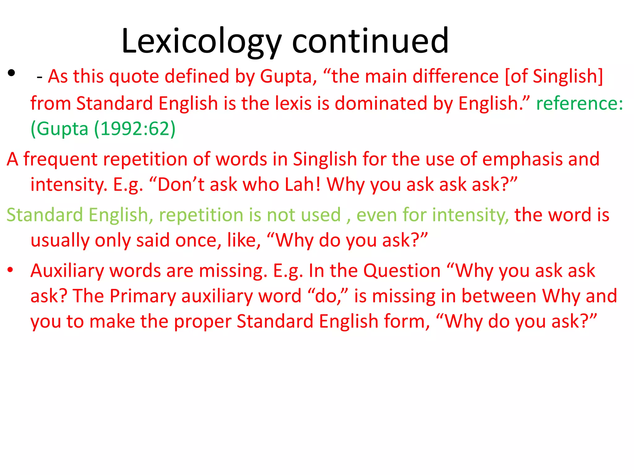 Lexicology continued
•   - As this quote defined by Gupta, “the main difference *of Singlish+
   from Standard English is the lexis is dominated by English.” reference:
   (Gupta (1992:62)
A frequent repetition of words in Singlish for the use of emphasis and
   intensity. E.g. “Don’t ask who Lah! Why you ask ask ask?”
Standard English, repetition is not used , even for intensity, the word is
   usually only said once, like, “Why do you ask?”
• Auxiliary words are missing. E.g. In the Question “Why you ask ask
   ask? The Primary auxiliary word “do,” is missing in between Why and
   you to make the proper Standard English form, “Why do you ask?”
 