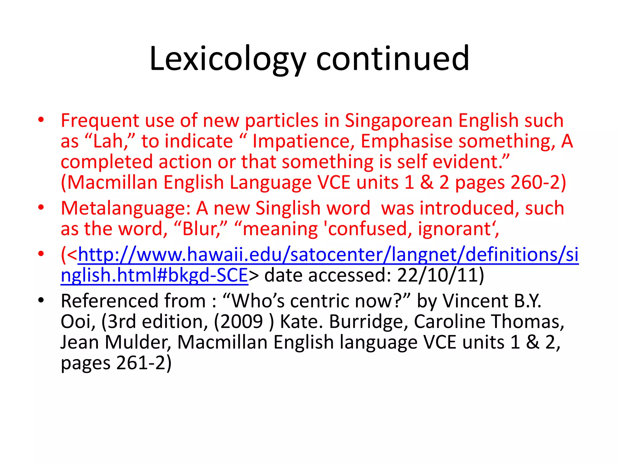 Lexicology continued
• Frequent use of new particles in Singaporean English such
  as “Lah,” to indicate “ Impatience, Emphasise something, A
  completed action or that something is self evident.”
  (Macmillan English Language VCE units 1 & 2 pages 260-2)
• Metalanguage: A new Singlish word was introduced, such
  as the word, “Blur,” “meaning 'confused, ignorant‘,
• (<http://www.hawaii.edu/satocenter/langnet/definitions/si
  nglish.html#bkgd-SCE> date accessed: 22/10/11)
• Referenced from : “Who’s centric now?” by Vincent B.Y.
  Ooi, (3rd edition, (2009 ) Kate. Burridge, Caroline Thomas,
  Jean Mulder, Macmillan English language VCE units 1 & 2,
  pages 261-2)
 