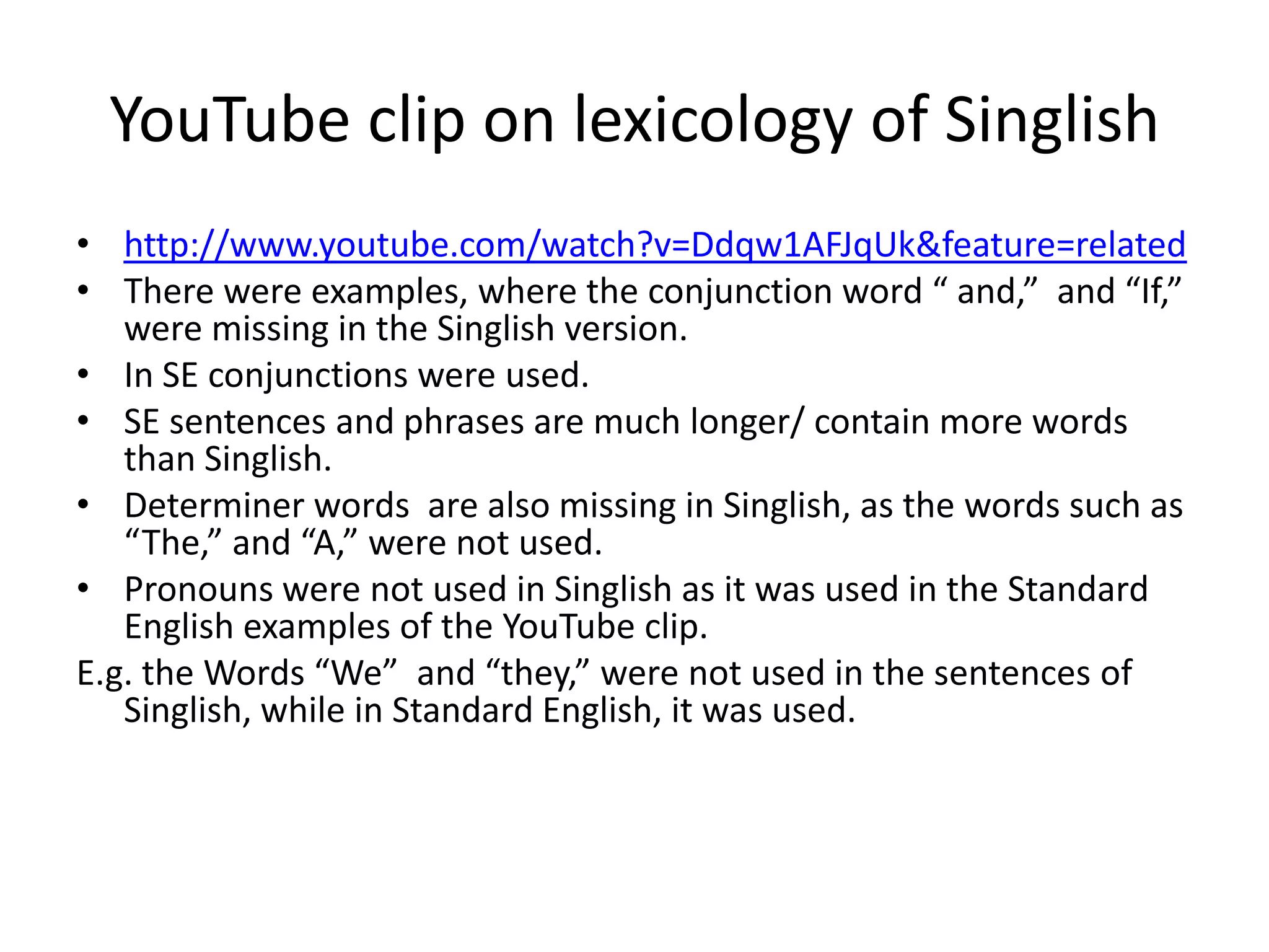 YouTube clip on lexicology of Singlish
• http://www.youtube.com/watch?v=Ddqw1AFJqUk&feature=related
• There were examples, where the conjunction word “ and,” and “If,”
   were missing in the Singlish version.
• In SE conjunctions were used.
• SE sentences and phrases are much longer/ contain more words
   than Singlish.
• Determiner words are also missing in Singlish, as the words such as
   “The,” and “A,” were not used.
• Pronouns were not used in Singlish as it was used in the Standard
   English examples of the YouTube clip.
E.g. the Words “We” and “they,” were not used in the sentences of
   Singlish, while in Standard English, it was used.
 