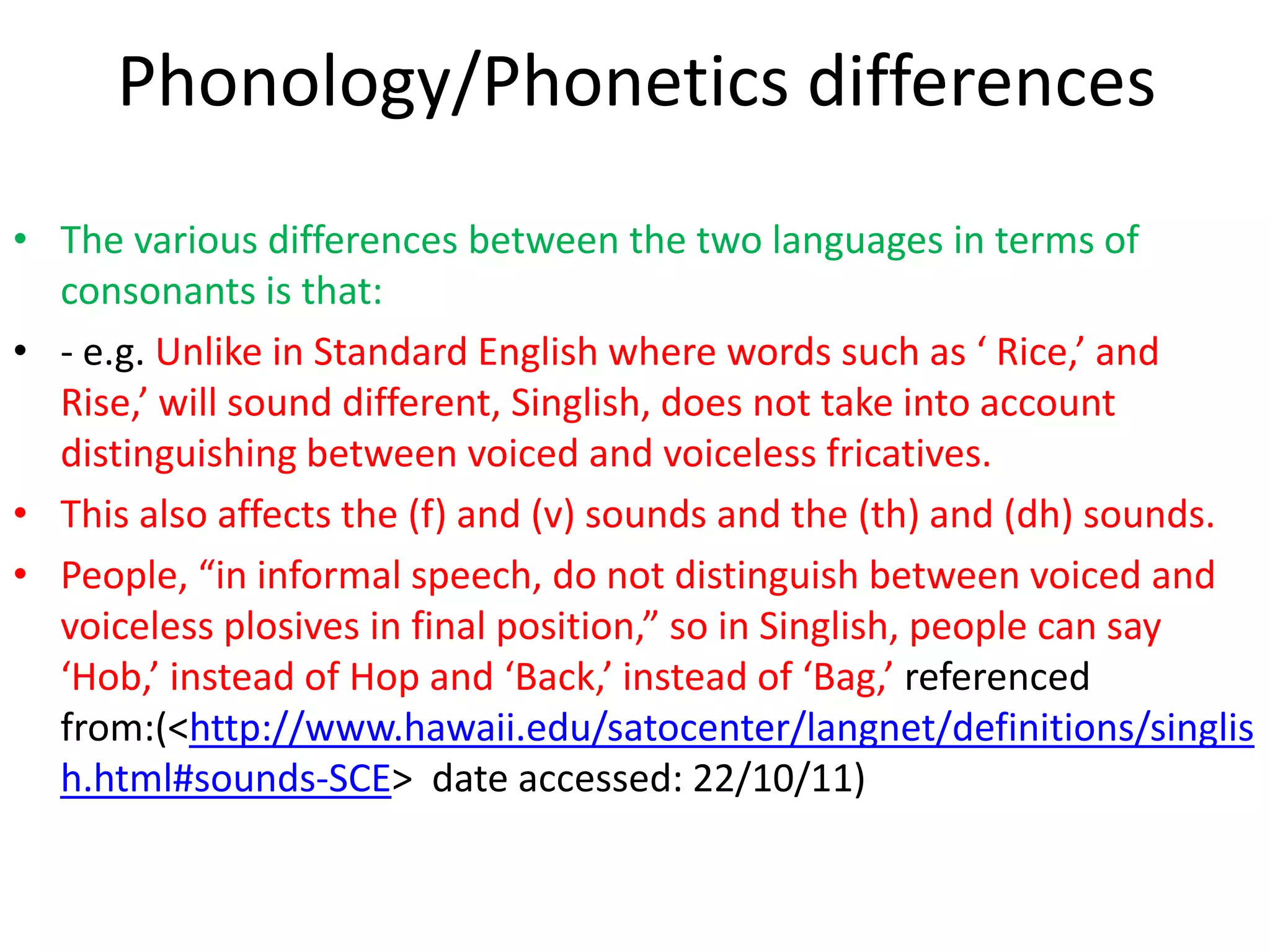 Phonology/Phonetics differences
• The various differences between the two languages in terms of
  consonants is that:
• - e.g. Unlike in Standard English where words such as ‘ Rice,’ and
  Rise,’ will sound different, Singlish, does not take into account
  distinguishing between voiced and voiceless fricatives.
• This also affects the (f) and (v) sounds and the (th) and (dh) sounds.
• People, “in informal speech, do not distinguish between voiced and
  voiceless plosives in final position,” so in Singlish, people can say
  ‘Hob,’ instead of Hop and ‘Back,’ instead of ‘Bag,’ referenced
  from:(<http://www.hawaii.edu/satocenter/langnet/definitions/singlis
  h.html#sounds-SCE> date accessed: 22/10/11)
 