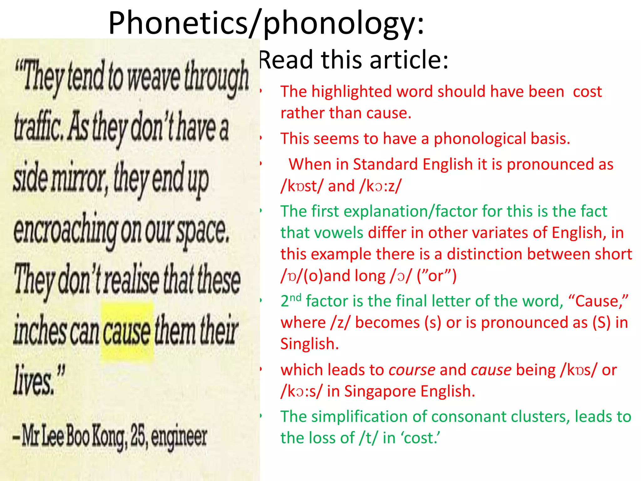 Phonetics/phonology:
         Read this article:
         • The highlighted word should have been cost
           rather than cause.
         • This seems to have a phonological basis.
         • When in Standard English it is pronounced as
           /kɒst/ and /kɔ:z/
         • The first explanation/factor for this is the fact
           that vowels differ in other variates of English, in
           this example there is a distinction between short
           /ɒ/(o)and long /ɔ/ (”or”)
         • 2nd factor is the final letter of the word, “Cause,”
           where /z/ becomes (s) or is pronounced as (S) in
           Singlish.
         • which leads to course and cause being /kɒs/ or
           /kɔ:s/ in Singapore English.
         • The simplification of consonant clusters, leads to
           the loss of /t/ in ‘cost.’
 