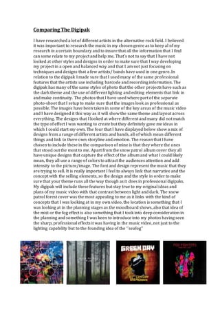 Comparing The Digipak
I have researched a lot of different artists in the alternative rock field. I believed
it was important to research the music in my chosen genre as to keep al of my
research in a certain boundary and to insure that all the information that I find
can some relate to my project and help me. That’s not to say that I have not
looked at other styles and designs in order to make sure that I way developing
my project in a open and balanced way and that I am not just focusing on
techniques and designs that a few artists/ bands have used in one genre. In
relation to the digipak I made sure that I used many of the same professional
features that the artists use including barcode and recording information. The
digipak has many of the same styles of photo that the other projects have such as
the dark theme and the use of different lighting and editing elements that link in
and make continuity. The photos that I have used where part of the separate
photo-shoot that I setup to make sure that the images look as professional as
possible. The images have been taken in some of the key areas of the music video
and I have designed it this way as it will show the same theme and layout across
everything. The designs that I looked at where different and many did not match
the type of effect I was wanting to create but they definitely gave me ideas in
which I could start my own. The four that I have displayed below show a mix of
designs from a range of different artists and bands, all of which mean different
things and link to there own storyline and emotion. The reason that I have
chosen to include these in the comparison of mine is that they where the ones
that stood out the most to me. Apart from the snow patrol album cover they all
have unique designs that capture the effect of the album and what I could likely
mean, they all use a range of colors to attract the audiences attention and add
intensity to the picture/image. The font and design represent the music that they
are trying to sell. It is really important I feel to always link that narrative and the
concept with the selling elements, so the design and the style in order to make
sure that your theme runs all the way though as it does in professional digipaks.
My digipak will include these features but stay true to my original ideas and
plans of my music video with that contrast between light and dark. The snow
patrol forest cover was the most appealing to me as it links with the kind of
concepts that I was looking at in my own video, the location is something that I
was looking at in the planning stages as the moodboard shows, also that idea of
the mist or the fog effect is also something that I took into deep consideration in
the planning and something I was keen to introduce into my photos having seen
the sharp, professional effects it was having in the music video, not just to the
lighting capability but to the founding idea of the ‘’seafog’’
 