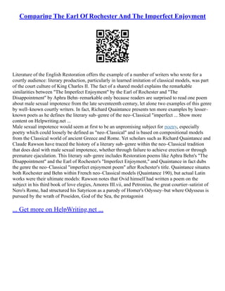 Comparing The Earl Of Rochester And The Imperfect Enjoyment
Literature of the English Restoration offers the example of a number of writers who wrote for a
courtly audience: literary production, particularly in learned imitation of classical models, was part
of the court culture of King Charles II. The fact of a shared model explains the remarkable
similarities between "The Imperfect Enjoyment" by the Earl of Rochester and "The
Disappointment" by Aphra Behn–remarkable only because readers are surprised to read one poem
about male sexual impotence from the late seventeenth century, let alone two examples of this genre
by well–known courtly writers. In fact, Richard Quaintance presents ten more examples by lesser–
known poets as he defines the literary sub–genre of the neo–Classical "imperfect ... Show more
content on Helpwriting.net ...
Male sexual impotence would seem at first to be an unpromising subject for poetry, especially
poetry which could loosely be defined as "neo–Classical" and is based on compositional models
from the Classical world of ancient Greece and Rome. Yet scholars such as Richard Quaintance and
Claude Rawson have traced the history of a literary sub–genre within the neo–Classical tradition
that does deal with male sexual impotence, whether through failure to achieve erection or through
premature ejaculation. This literary sub–genre includes Restoration poems like Aphra Behn's "The
Disappointment" and the Earl of Rochester's "Imperfect Enjoyment," and Quaintance in fact dubs
the genre the neo–Classical "imperfect enjoyment poem" after Rochester's title. Quaintance situates
both Rochester and Behn within French neo–Classical models (Quaintance 190), but actual Latin
works were their ultimate models: Rawson notes that Ovid himself had written a poem on the
subject in his third book of love elegies, Amores III.vii, and Petronius, the great courtier–satirist of
Nero's Rome, had structured his Satyricon as a parody of Homer's Odyssey–but where Odysseus is
pursued by the wrath of Poseidon, God of the Sea, the protagonist
... Get more on HelpWriting.net ...
 