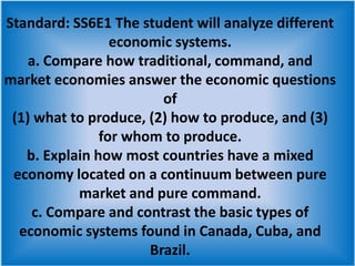 Standard: SS6E1 The student will analyze different economic systems. a. Compare how traditional, command, and market economies answer the economic questions of (1) what to produce, (2) how to produce, and (3) for whom to produce. b. Explain how most countries have a mixed economy located on a continuum between pure market and pure command. c. Compare and contrast the basic types of economic systems found in Canada, Cuba, and Brazil.  