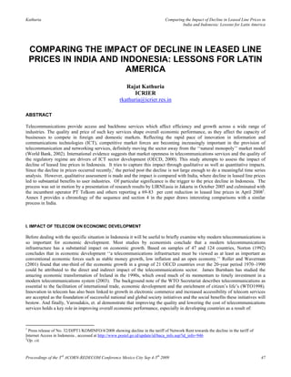 Kathuria                                                                       Comparing the Impact of Decline in Leased Line Prices in
                                                                                       India and Indonesia: Lessons for Latin America




    COMPARING THE IMPACT OF DECLINE IN LEASED LINE
    PRICES IN INDIA AND INDONESIA: LESSONS FOR LATIN
                         AMERICA
                                                        Rajat Kathuria
                                                            ICRIER
                                                     rkathuria@icrier.res.in

ABSTRACT

Telecommunications provide access and backbone services which affect efficiency and growth across a wide range of
industries. The quality and price of such key services shape overall economic performance, as they affect the capacity of
businesses to compete in foreign and domestic markets. Reflecting the rapid pace of innovation in information and
communications technologies (ICT), competitive market forces are becoming increasingly important in the provision of
telecommunication and networking services, definitely moving the sector away from the ‗‗natural monopoly‘‘ market model
(World Bank, 2002). International evidence suggests that market openness in telecommunications services and the quality of
the regulatory regime are drivers of ICT sector development (OECD, 2000). This study attempts to assess the impact of
decline of leased line prices in Indonesia. It tries to capture this impact through qualitative as well as quantitative impacts.
Since the decline in prices occurred recently,1 the period post the decline is not large enough to do a meaningful time series
analysis. However, qualitative assessment is made and the impact is compared with India, where decline in leased line prices
led to substantial benefits to user industries. Of particular significance is the trigger to the price decline in Indonesia. The
process was set in motion by a presentation of research results by LIRNEasia in Jakarta in October 2005 and culminated with
the incumbent operator PT Telkom and others reporting a 69-83 per cent reduction in leased line prices in April 20082.
Annex I provides a chronology of the sequence and section 4 in the paper draws interesting comparisons with a similar
process in India.



I. IMPACT OF TELECOM ON ECONOMIC DEVELOPMENT

Before dealing with the specific situation in Indonesia it will be useful to briefly examine why modern telecommunications is
so important for economic development. Most studies by economists conclude that a modern telecommunications
infrastructure has a substantial impact on economic growth. Based on samples of 47 and 124 countries, Norton (1992)
concludes that in economic development ‗‗a telecommunications infrastructure must be viewed as at least as important as
conventional economic forces such as stable money growth, low inflation and an open economy.‘‘ Roller and Waverman
(2001) found that one-third of the economic growth in a group of 21 OECD countries over the 20-year period 1970–1990
could be attributed to the direct and indirect impact of the telecommunications sector. James Burnham has studied the
amazing economic transformation of Ireland in the 1990s, which owed much of its momentum to timely investment in a
modern telecommunications system (2003). The background note of the WTO Secretariat describes telecommunications as
essential to the facilitation of international trade, economic development and the enrichment of citizen‘s life‘s (WTO1998).
Innovation in telecom has also been linked to growth in electronic commerce and increased accessibility of telecom services
are accepted as the foundation of successful national and global society initiatives and the social benefits these initiatives will
bestow. And finally, Varoudakis, et. al demonstrate that improving the quality and lowering the cost of telecommunications
services holds a key role in improving overall economic performance, especially in developing countries as a result of:



1
  Press release of No. 32/DJPT1/KOMINFO/4/2008 showing decline in the tariff of Network Rent towards the decline in the tariff of
Internet Access in Indonesia , accessed at http://www.postel.go.id/update/id/baca_info.asp?id_info=946
2
  Op. cit.



Proceedings of the 3rd ACORN-REDECOM Conference Mexico City Sep 4-5th 2009                                                          47
 