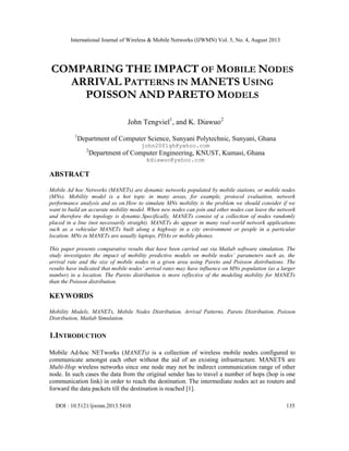 International Journal of Wireless & Mobile Networks (IJWMN) Vol. 5, No. 4, August 2013
DOI : 10.5121/ijwmn.2013.5410 135
COMPARING THE IMPACT OF MOBILE NODES
ARRIVAL PATTERNS IN MANETS USING
POISSON AND PARETO MODELS
John Tengviel1
, and K. Diawuo2
1
Department of Computer Science, Sunyani Polytechnic, Sunyani, Ghana
john2001gh@yahoo.com
2
Department of Computer Engineering, KNUST, Kumasi, Ghana
kdiawuo@yahoo.com
ABSTRACT
Mobile Ad hoc Networks (MANETs) are dynamic networks populated by mobile stations, or mobile nodes
(MNs). Mobility model is a hot topic in many areas, for example, protocol evaluation, network
performance analysis and so on.How to simulate MNs mobility is the problem we should consider if we
want to build an accurate mobility model. When new nodes can join and other nodes can leave the network
and therefore the topology is dynamic.Specifically, MANETs consist of a collection of nodes randomly
placed in a line (not necessarily straight). MANETs do appear in many real-world network applications
such as a vehicular MANETs built along a highway in a city environment or people in a particular
location. MNs in MANETs are usually laptops, PDAs or mobile phones.
This paper presents comparative results that have been carried out via Matlab software simulation. The
study investigates the impact of mobility predictive models on mobile nodes’ parameters such as, the
arrival rate and the size of mobile nodes in a given area using Pareto and Poisson distributions. The
results have indicated that mobile nodes’ arrival rates may have influence on MNs population (as a larger
number) in a location. The Pareto distribution is more reflective of the modeling mobility for MANETs
than the Poisson distribution.
KEYWORDS
Mobility Models, MANETs, Mobile Nodes Distribution, Arrival Patterns, Pareto Distribution, Poisson
Distribution, Matlab Simulation.
1.INTRODUCTION
Mobile Ad-hoc NETworks (MANETs) is a collection of wireless mobile nodes configured to
communicate amongst each other without the aid of an existing infrastructure. MANETS are
Multi-Hop wireless networks since one node may not be indirect communication range of other
node. In such cases the data from the original sender has to travel a number of hops (hop is one
communication link) in order to reach the destination. The intermediate nodes act as routers and
forward the data packets till the destination is reached [1].
 