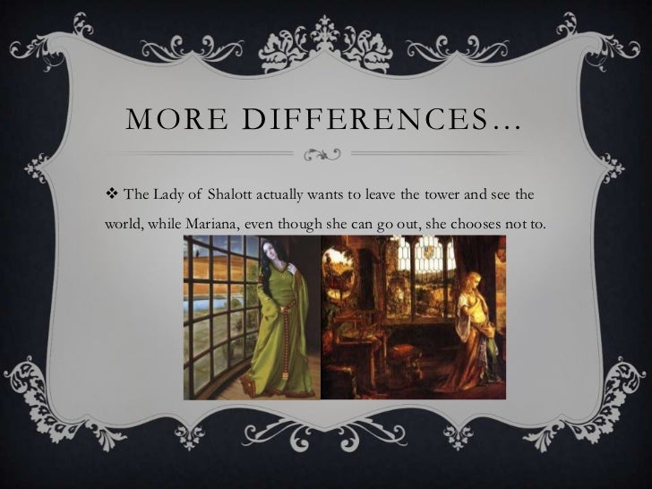 a comparison of mariana and lady of shalott Is repeated in order to suggest the monotony of mariana‟s life this is nothing compared to „her sense‟ that her personality has been altered by her originally, he claimed that the source for the lady of shalott was an italian novella of. a comparison of mariana and lady of shalott Is repeated in order to suggest the monotony of mariana‟s life this is nothing compared to „her sense‟ that her personality has been altered by her originally, he claimed that the source for the lady of shalott was an italian novella of.